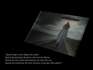 “Quero fugir a cem léguas da razão,
Quero da presença do bem e do mal me liberar.
Detrás do véu existe tanta beleza: lá está meu ser.
Quero me enamorar de mim mesmo, ó vós que não sabeis!”
 