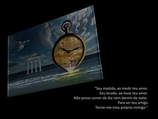 “Sou medido, ao medir teu amor.
               Sou levado, ao levar teu amor.
Não posso comer de dia nem dormir de noite.
                          Para ser teu amigo
             Tornei-me meu próprio inimigo.”
 