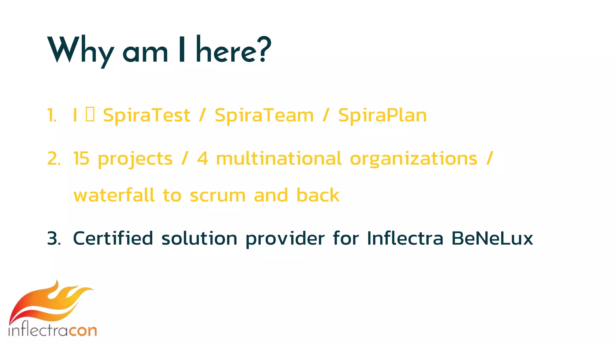 Why am I here?
1. I 🧡 SpiraTest / SpiraTeam / SpiraPlan
2. 15 projects / 4 multinational organizations /
waterfall to scrum and back
3. Certified solution provider for Inflectra BeNeLux
 