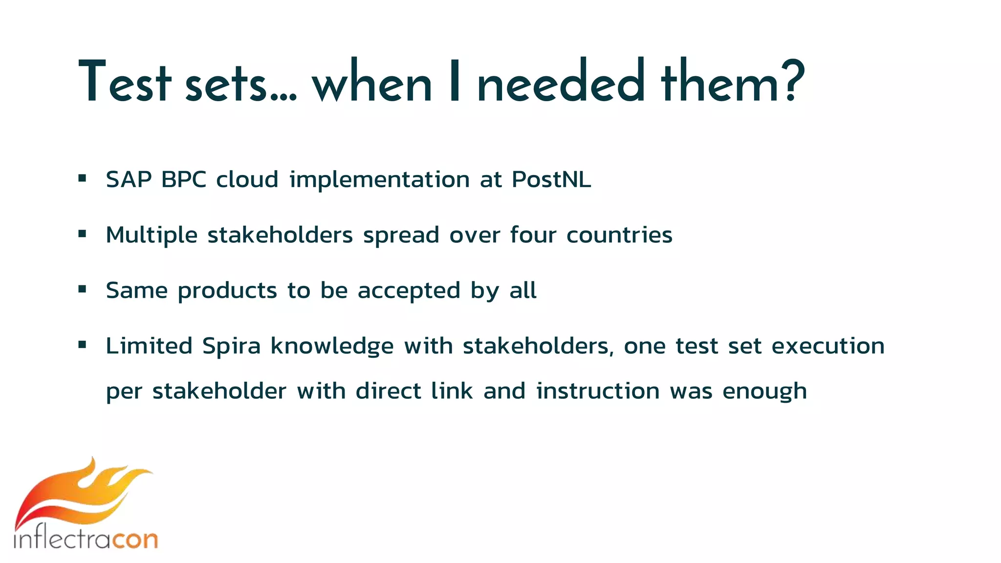 Test sets… when I needed them?
 SAP BPC cloud implementation at PostNL
 Multiple stakeholders spread over four countries
 Same products to be accepted by all
 Limited Spira knowledge with stakeholders, one test set execution
per stakeholder with direct link and instruction was enough
 