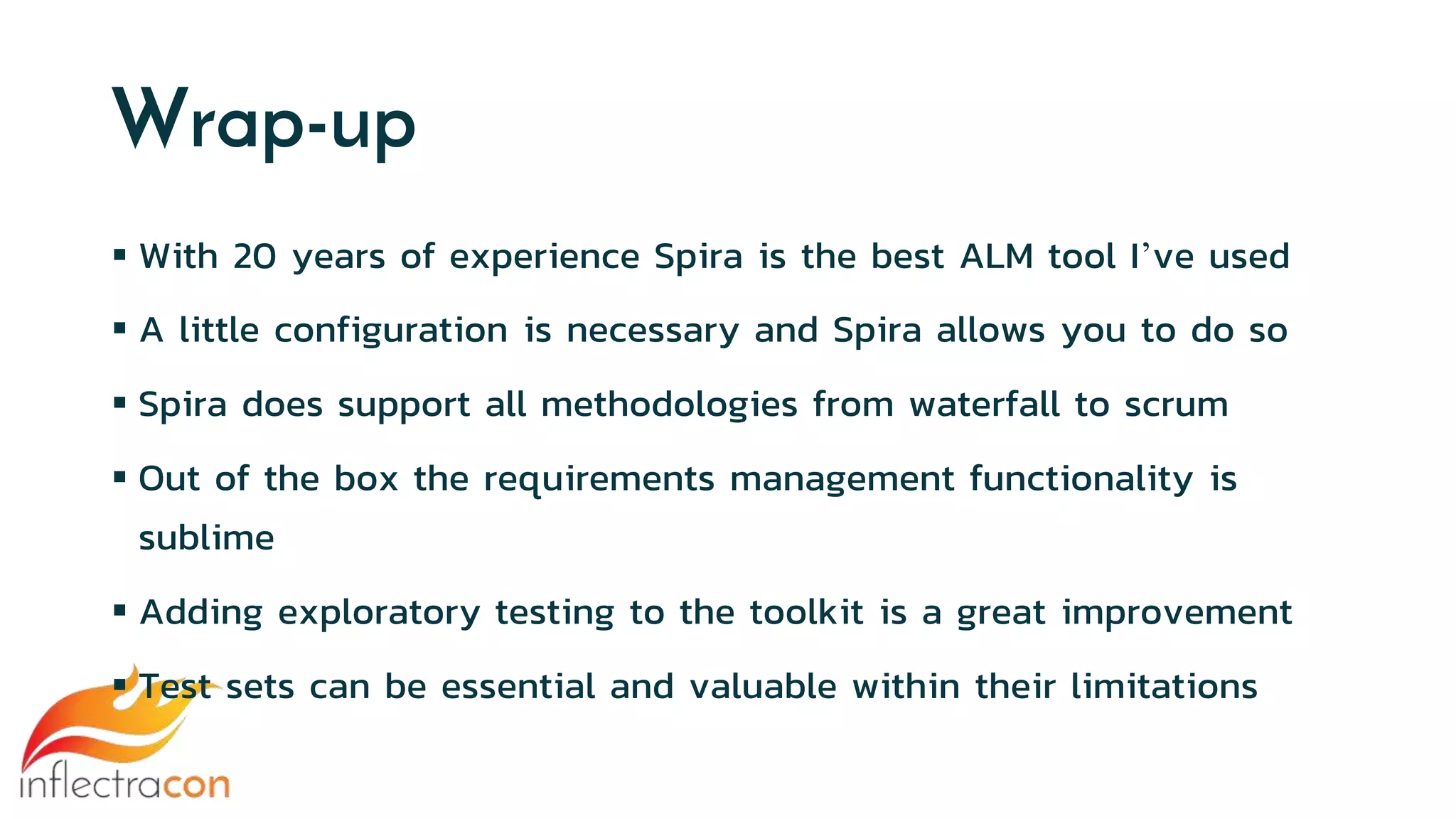 Wrap-up
 With 20 years of experience Spira is the best ALM tool I’ve used
 A little configuration is necessary and Spira allows you to do so
 Spira does support all methodologies from waterfall to scrum
 Out of the box the requirements management functionality is
sublime
 Adding exploratory testing to the toolkit is a great improvement
 Test sets can be essential and valuable within their limitations
 