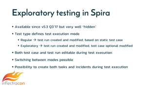 Exploratory testing in Spira
 Available since v5.3 Q3’17 but very well ‘hidden’
 Test type defines test execution mode
 Regular  test run created and modified, based on static test case
 Exploratory  test run created and modified, test case optional modified
 Both test case and test run editable during test execution
 Switching between modes possible
 Possibility to create both tasks and incidents during test execution
 