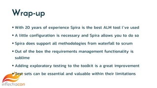 Wrap-up
 With 20 years of experience Spira is the best ALM tool I’ve used
 A little configuration is necessary and Spira allows you to do so
 Spira does support all methodologies from waterfall to scrum
 Out of the box the requirements management functionality is
sublime
 Adding exploratory testing to the toolkit is a great improvement
 Test sets can be essential and valuable within their limitations
 