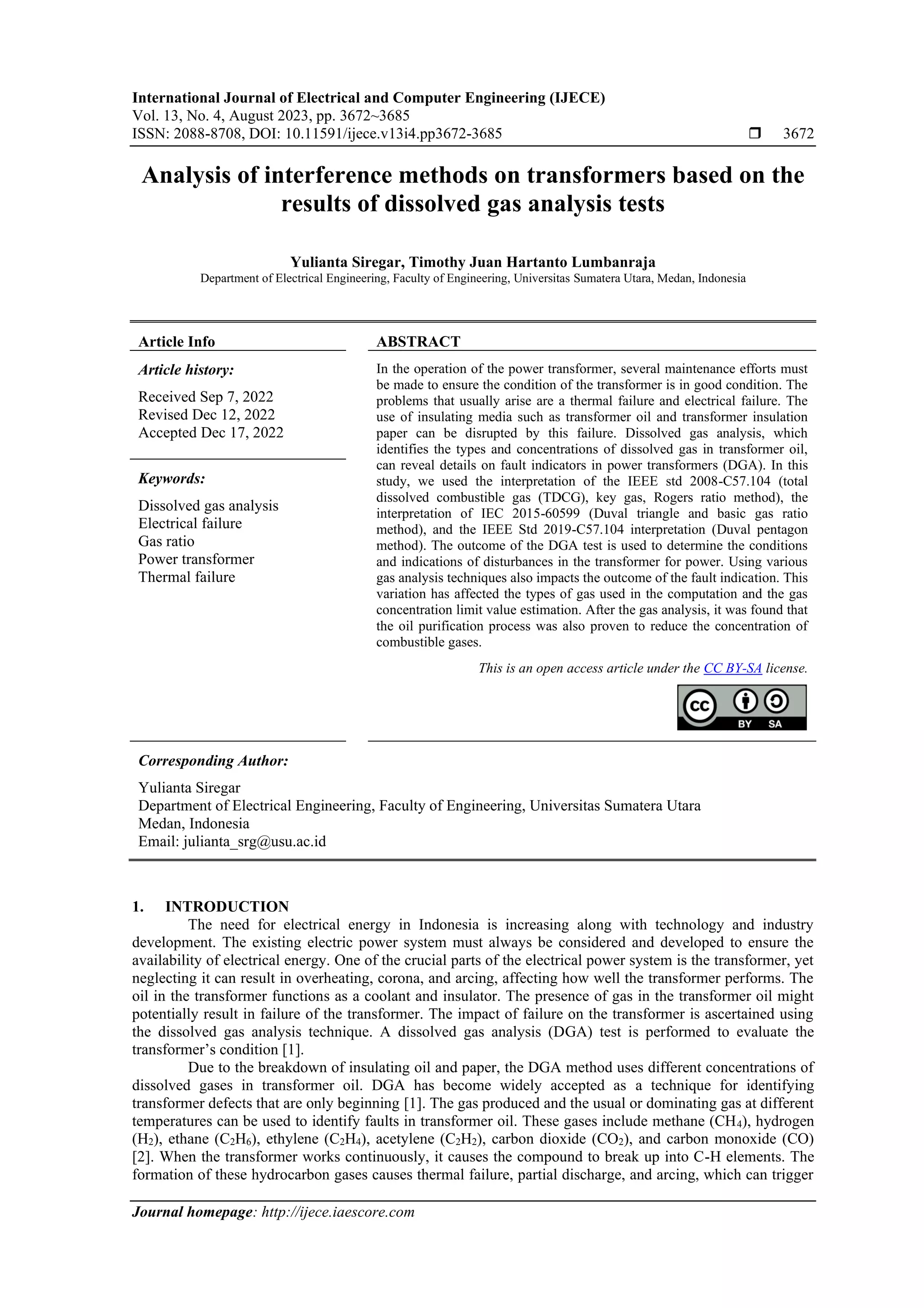 International Journal of Electrical and Computer Engineering (IJECE) Vol. 13, No. 4, August 2023, pp. 3672~3685 ISSN: 2088-8708, DOI: 10.11591/ijece.v13i4.pp3672-3685  3672 Journal homepage: http://ijece.iaescore.com Analysis of interference methods on transformers based on the results of dissolved gas analysis tests Yulianta Siregar, Timothy Juan Hartanto Lumbanraja Department of Electrical Engineering, Faculty of Engineering, Universitas Sumatera Utara, Medan, Indonesia Article Info ABSTRACT Article history: Received Sep 7, 2022 Revised Dec 12, 2022 Accepted Dec 17, 2022 In the operation of the power transformer, several maintenance efforts must be made to ensure the condition of the transformer is in good condition. The problems that usually arise are a thermal failure and electrical failure. The use of insulating media such as transformer oil and transformer insulation paper can be disrupted by this failure. Dissolved gas analysis, which identifies the types and concentrations of dissolved gas in transformer oil, can reveal details on fault indicators in power transformers (DGA). In this study, we used the interpretation of the IEEE std 2008-C57.104 (total dissolved combustible gas (TDCG), key gas, Rogers ratio method), the interpretation of IEC 2015-60599 (Duval triangle and basic gas ratio method), and the IEEE Std 2019-C57.104 interpretation (Duval pentagon method). The outcome of the DGA test is used to determine the conditions and indications of disturbances in the transformer for power. Using various gas analysis techniques also impacts the outcome of the fault indication. This variation has affected the types of gas used in the computation and the gas concentration limit value estimation. After the gas analysis, it was found that the oil purification process was also proven to reduce the concentration of combustible gases. Keywords: Dissolved gas analysis Electrical failure Gas ratio Power transformer Thermal failure This is an open access article under the CC BY-SA license. Corresponding Author: Yulianta Siregar Department of Electrical Engineering, Faculty of Engineering, Universitas Sumatera Utara Medan, Indonesia Email: julianta_srg@usu.ac.id 1. INTRODUCTION The need for electrical energy in Indonesia is increasing along with technology and industry development. The existing electric power system must always be considered and developed to ensure the availability of electrical energy. One of the crucial parts of the electrical power system is the transformer, yet neglecting it can result in overheating, corona, and arcing, affecting how well the transformer performs. The oil in the transformer functions as a coolant and insulator. The presence of gas in the transformer oil might potentially result in failure of the transformer. The impact of failure on the transformer is ascertained using the dissolved gas analysis technique. A dissolved gas analysis (DGA) test is performed to evaluate the transformer’s condition [1]. Due to the breakdown of insulating oil and paper, the DGA method uses different concentrations of dissolved gases in transformer oil. DGA has become widely accepted as a technique for identifying transformer defects that are only beginning [1]. The gas produced and the usual or dominating gas at different temperatures can be used to identify faults in transformer oil. These gases include methane (CH4), hydrogen (H2), ethane (C2H6), ethylene (C2H4), acetylene (C2H2), carbon dioxide (CO2), and carbon monoxide (CO) [2]. When the transformer works continuously, it causes the compound to break up into C-H elements. The formation of these hydrocarbon gases causes thermal failure, partial discharge, and arcing, which can trigger 