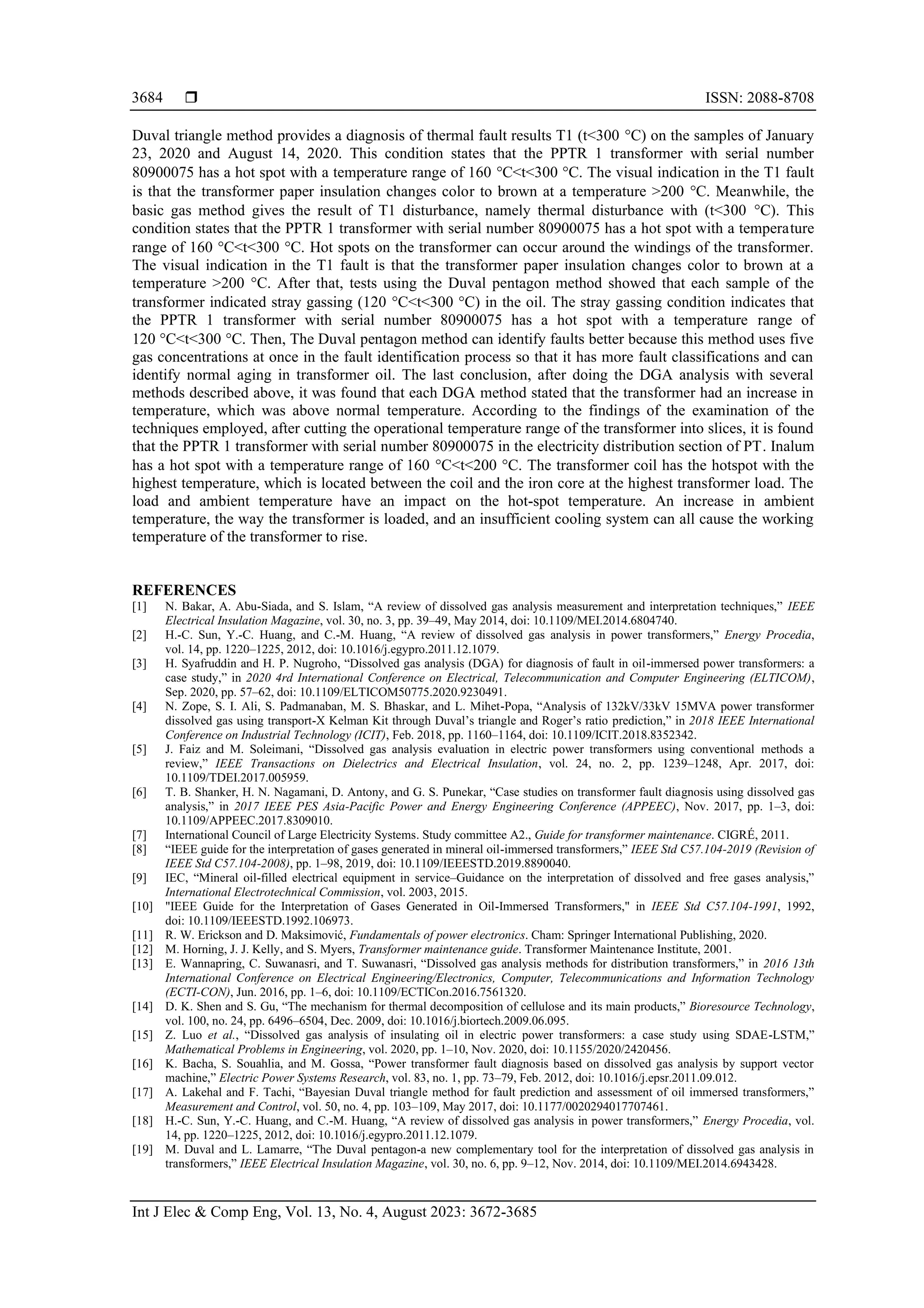  ISSN: 2088-8708 Int J Elec & Comp Eng, Vol. 13, No. 4, August 2023: 3672-3685 3684 Duval triangle method provides a diagnosis of thermal fault results T1 (t<300 C) on the samples of January 23, 2020 and August 14, 2020. This condition states that the PPTR 1 transformer with serial number 80900075 has a hot spot with a temperature range of 160 C<t<300 C. The visual indication in the T1 fault is that the transformer paper insulation changes color to brown at a temperature >200 C. Meanwhile, the basic gas method gives the result of T1 disturbance, namely thermal disturbance with (t<300 C). This condition states that the PPTR 1 transformer with serial number 80900075 has a hot spot with a temperature range of 160 C<t<300 C. Hot spots on the transformer can occur around the windings of the transformer. The visual indication in the T1 fault is that the transformer paper insulation changes color to brown at a temperature >200 °C. After that, tests using the Duval pentagon method showed that each sample of the transformer indicated stray gassing (120 C<t<300 C) in the oil. The stray gassing condition indicates that the PPTR 1 transformer with serial number 80900075 has a hot spot with a temperature range of 120 C<t<300 C. Then, The Duval pentagon method can identify faults better because this method uses five gas concentrations at once in the fault identification process so that it has more fault classifications and can identify normal aging in transformer oil. The last conclusion, after doing the DGA analysis with several methods described above, it was found that each DGA method stated that the transformer had an increase in temperature, which was above normal temperature. According to the findings of the examination of the techniques employed, after cutting the operational temperature range of the transformer into slices, it is found that the PPTR 1 transformer with serial number 80900075 in the electricity distribution section of PT. Inalum has a hot spot with a temperature range of 160 C<t<200 C. The transformer coil has the hotspot with the highest temperature, which is located between the coil and the iron core at the highest transformer load. The load and ambient temperature have an impact on the hot-spot temperature. An increase in ambient temperature, the way the transformer is loaded, and an insufficient cooling system can all cause the working temperature of the transformer to rise. REFERENCES [1] N. Bakar, A. Abu-Siada, and S. Islam, “ review of dissolved gas analysis measurement and interpretation techniques,” IEEE Electrical Insulation Magazine, vol. 30, no. 3, pp. 39–49, May 2014, doi: 10.1109/MEI.2014.6804740. [2] H.-C. Sun, Y.-C. Huang, and C.-M. uang, “ review of dissolved gas analysis in power transformers,” Energy Procedia, vol. 14, pp. 1220–1225, 2012, doi: 10.1016/j.egypro.2011.12.1079. [3] . Syafruddin and . . Nugroho, “Dissolved gas analysis DG for diagnosis of fault in oil-immersed power transformers: a case study,” in 2020 4rd International Conference on Electrical, Telecommunication and Computer Engineering (ELTICOM), Sep. 2020, pp. 57–62, doi: 10.1109/ELTICOM50775.2020.9230491. [4] N. Zope, S. I. Ali, S. Padmanaban, M. S. Bhaskar, and L. Mihet- opa, “ nalysis of 2kV/ kV MV power transformer dissolved gas using transport-X Kelman Kit through Duval’s triangle and oger’s ratio prediction,” in 2018 IEEE International Conference on Industrial Technology (ICIT), Feb. 2018, pp. 1160–1164, doi: 10.1109/ICIT.2018.8352342. [5] . aiz and M. Soleimani, “Dissolved gas analysis evaluation in electric power transformers using conventional methods a review,” IEEE Transactions on Dielectrics and Electrical Insulation, vol. 24, no. 2, pp. 1239–1248, Apr. 2017, doi: 10.1109/TDEI.2017.005959. [6] T. B. Shanker, . N. Nagamani, D. ntony, and G. S. unekar, “Case studies on transformer fault diagnosis using dissolved gas analysis,” in 2017 IEEE PES Asia-Pacific Power and Energy Engineering Conference (APPEEC), Nov. 2017, pp. 1–3, doi: 10.1109/APPEEC.2017.8309010. [7] International Council of Large Electricity Systems. Study committee A2., Guide for transformer maintenance. CIGRÉ, 2011. [8] “IEEE guide for the interpretation of gases generated in mineral oil-immersed transformers,” IEEE Std C57.104-2019 (Revision of IEEE Std C57.104-2008), pp. 1–98, 2019, doi: 10.1109/IEEESTD.2019.8890040. [9] IEC, “Mineral oil-filled electrical equipment in service–Guidance on the interpretation of dissolved and free gases analysis,” International Electrotechnical Commission, vol. 2003, 2015. [10] "IEEE Guide for the Interpretation of Gases Generated in Oil-Immersed Transformers," in IEEE Std C57.104-1991, 1992, doi: 10.1109/IEEESTD.1992.106973. [11] . W. Erickson and D. Maksimović, Fundamentals of power electronics. Cham: Springer International Publishing, 2020. [12] M. Horning, J. J. Kelly, and S. Myers, Transformer maintenance guide. Transformer Maintenance Institute, 2001. [13] E. Wannapring, C. Suwanasri, and T. Suwanasri, “Dissolved gas analysis methods for distribution transformers,” in 2016 13th International Conference on Electrical Engineering/Electronics, Computer, Telecommunications and Information Technology (ECTI-CON), Jun. 2016, pp. 1–6, doi: 10.1109/ECTICon.2016.7561320. [14] D. K. Shen and S. Gu, “The mechanism for thermal decomposition of cellulose and its main products,” Bioresource Technology, vol. 100, no. 24, pp. 6496–6504, Dec. 2009, doi: 10.1016/j.biortech.2009.06.095. [15] Z. Luo et al., “Dissolved gas analysis of insulating oil in electric power transformers: a case study using SD E-LSTM,” Mathematical Problems in Engineering, vol. 2020, pp. 1–10, Nov. 2020, doi: 10.1155/2020/2420456. [16] K. Bacha, S. Souahlia, and M. Gossa, “ ower transformer fault diagnosis based on dissolved gas analysis by support vector machine,” Electric Power Systems Research, vol. 83, no. 1, pp. 73–79, Feb. 2012, doi: 10.1016/j.epsr.2011.09.012. [17] . Lakehal and . Tachi, “Bayesian Duval triangle method for fault prediction and assessment of oil immersed transformers,” Measurement and Control, vol. 50, no. 4, pp. 103–109, May 2017, doi: 10.1177/0020294017707461. [18] H.-C. Sun, Y.-C. Huang, and C.-M. uang, “ review of dissolved gas analysis in power transformers,” Energy Procedia, vol. 14, pp. 1220–1225, 2012, doi: 10.1016/j.egypro.2011.12.1079. [19] M. Duval and L. Lamarre, “The Duval pentagon-a new complementary tool for the interpretation of dissolved gas analysis in transformers,” IEEE Electrical Insulation Magazine, vol. 30, no. 6, pp. 9–12, Nov. 2014, doi: 10.1109/MEI.2014.6943428. 