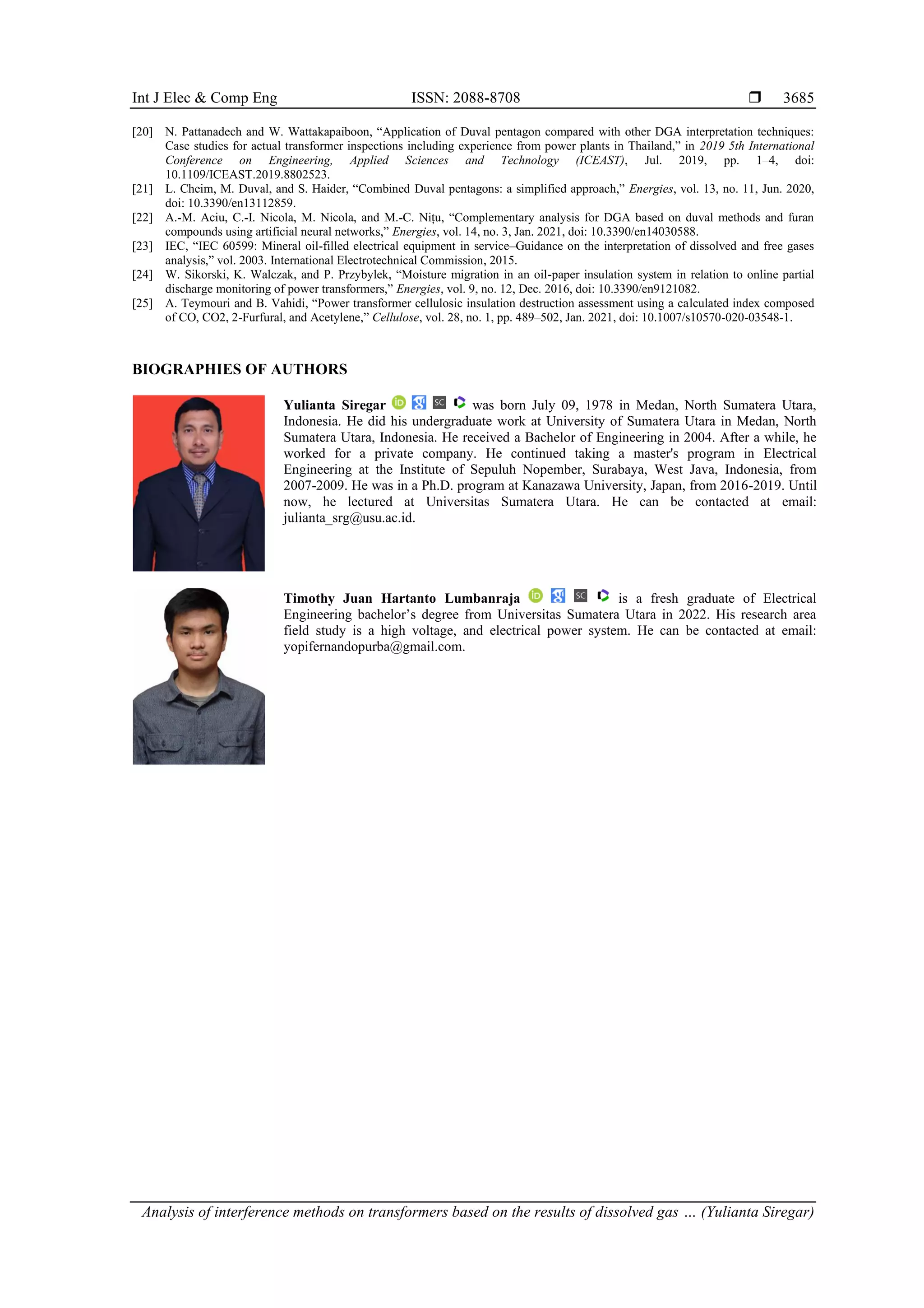 Int J Elec & Comp Eng ISSN: 2088-8708  Analysis of interference methods on transformers based on the results of dissolved gas … (Yulianta Siregar) 3685 [20] N. Pattanadech and W. Wattakapaiboon, “ pplication of Duval pentagon compared with other DGA interpretation techniques: Case studies for actual transformer inspections including experience from power plants in Thailand,” in 2019 5th International Conference on Engineering, Applied Sciences and Technology (ICEAST), Jul. 2019, pp. 1–4, doi: 10.1109/ICEAST.2019.8802523. [21] L. Cheim, M. Duval, and S. aider, “Combined Duval pentagons: a simplified approach,” Energies, vol. 13, no. 11, Jun. 2020, doi: 10.3390/en13112859. [22] A.-M. Aciu, C.-I. Nicola, M. Nicola, and M.-C. Nițu, “Complementary analysis for DG based on duval methods and furan compounds using artificial neural networks,” Energies, vol. 14, no. 3, Jan. 2021, doi: 10.3390/en14030588. [23] IEC, “IEC 60599: Mineral oil-filled electrical equipment in service–Guidance on the interpretation of dissolved and free gases analysis,” vol. 2003. International Electrotechnical Commission, 2015. [24] W. Sikorski, K. Walczak, and . rzybylek, “Moisture migration in an oil-paper insulation system in relation to online partial discharge monitoring of power transformers,” Energies, vol. 9, no. 12, Dec. 2016, doi: 10.3390/en9121082. [25] . Teymouri and B. Vahidi, “ ower transformer cellulosic insulation destruction assessment using a calculated index composed of CO, CO2, 2- urfural, and cetylene,” Cellulose, vol. 28, no. 1, pp. 489–502, Jan. 2021, doi: 10.1007/s10570-020-03548-1. BIOGRAPHIES OF AUTHORS Yulianta Siregar was born July 09, 1978 in Medan, North Sumatera Utara, Indonesia. He did his undergraduate work at University of Sumatera Utara in Medan, North Sumatera Utara, Indonesia. He received a Bachelor of Engineering in 2004. After a while, he worked for a private company. He continued taking a master's program in Electrical Engineering at the Institute of Sepuluh Nopember, Surabaya, West Java, Indonesia, from 2007-2009. He was in a Ph.D. program at Kanazawa University, Japan, from 2016-2019. Until now, he lectured at Universitas Sumatera Utara. He can be contacted at email: julianta_srg@usu.ac.id. Timothy Juan Hartanto Lumbanraja is a fresh graduate of Electrical Engineering bachelor’s degree from Universitas Sumatera Utara in 2022. is research area field study is a high voltage, and electrical power system. He can be contacted at email: yopifernandopurba@gmail.com. 