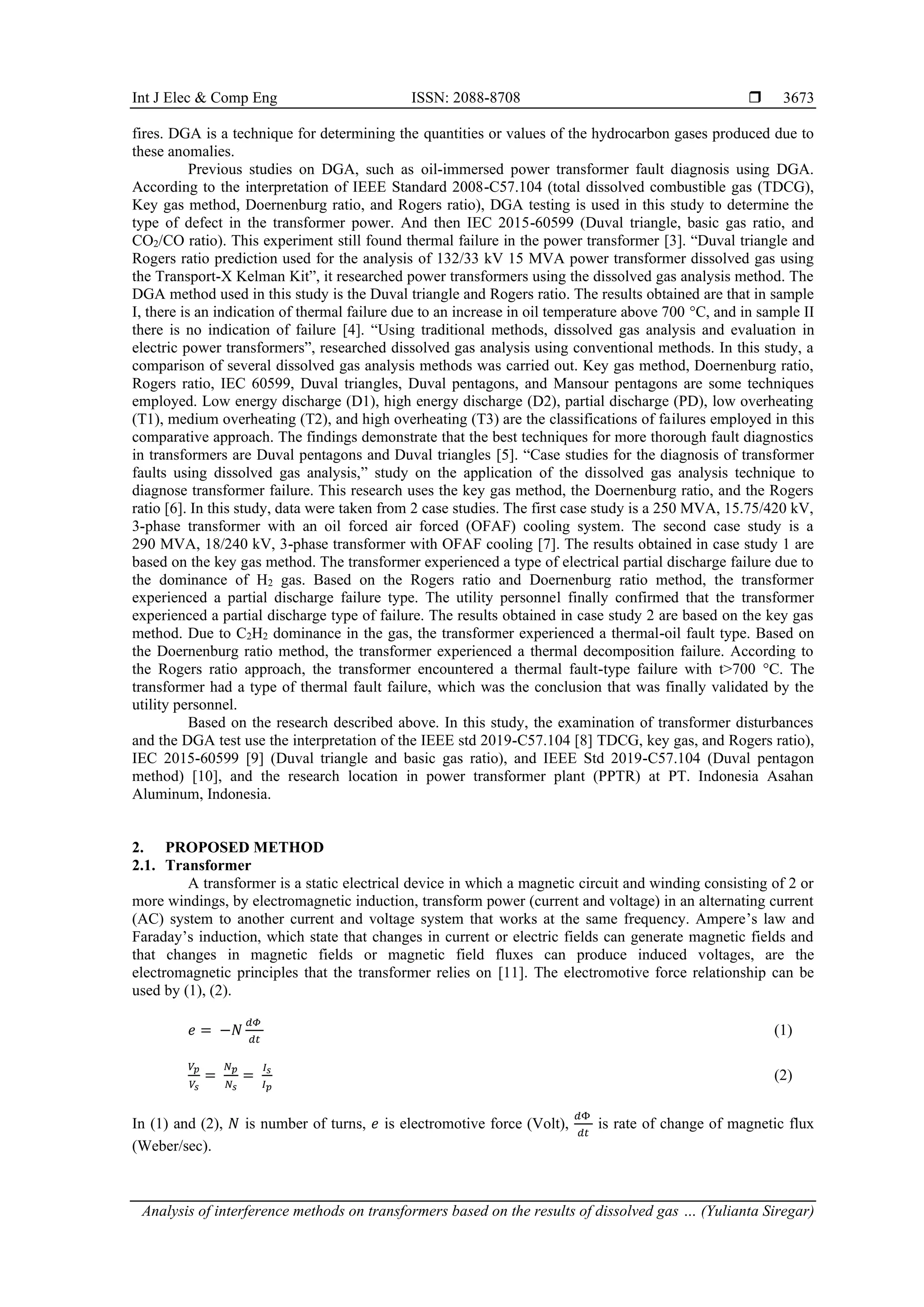 Int J Elec & Comp Eng ISSN: 2088-8708  Analysis of interference methods on transformers based on the results of dissolved gas … (Yulianta Siregar) 3673 fires. DGA is a technique for determining the quantities or values of the hydrocarbon gases produced due to these anomalies. Previous studies on DGA, such as oil-immersed power transformer fault diagnosis using DGA. According to the interpretation of IEEE Standard 2008-C57.104 (total dissolved combustible gas (TDCG), Key gas method, Doernenburg ratio, and Rogers ratio), DGA testing is used in this study to determine the type of defect in the transformer power. And then IEC 2015-60599 (Duval triangle, basic gas ratio, and CO2/CO ratio). This experiment still found thermal failure in the power transformer [3]. “Duval triangle and Rogers ratio prediction used for the analysis of 132/33 kV 15 MVA power transformer dissolved gas using the Transport-X Kelman Kit”, it researched power transformers using the dissolved gas analysis method. The DGA method used in this study is the Duval triangle and Rogers ratio. The results obtained are that in sample I, there is an indication of thermal failure due to an increase in oil temperature above 700 °C, and in sample II there is no indication of failure [4]. “Using traditional methods, dissolved gas analysis and evaluation in electric power transformers”, researched dissolved gas analysis using conventional methods. In this study, a comparison of several dissolved gas analysis methods was carried out. Key gas method, Doernenburg ratio, Rogers ratio, IEC 60599, Duval triangles, Duval pentagons, and Mansour pentagons are some techniques employed. Low energy discharge (D1), high energy discharge (D2), partial discharge (PD), low overheating (T1), medium overheating (T2), and high overheating (T3) are the classifications of failures employed in this comparative approach. The findings demonstrate that the best techniques for more thorough fault diagnostics in transformers are Duval pentagons and Duval triangles [5]. “Case studies for the diagnosis of transformer faults using dissolved gas analysis,” study on the application of the dissolved gas analysis technique to diagnose transformer failure. This research uses the key gas method, the Doernenburg ratio, and the Rogers ratio [6]. In this study, data were taken from 2 case studies. The first case study is a 250 MVA, 15.75/420 kV, 3-phase transformer with an oil forced air forced (OFAF) cooling system. The second case study is a 290 MVA, 18/240 kV, 3-phase transformer with OFAF cooling [7]. The results obtained in case study 1 are based on the key gas method. The transformer experienced a type of electrical partial discharge failure due to the dominance of H2 gas. Based on the Rogers ratio and Doernenburg ratio method, the transformer experienced a partial discharge failure type. The utility personnel finally confirmed that the transformer experienced a partial discharge type of failure. The results obtained in case study 2 are based on the key gas method. Due to C2H2 dominance in the gas, the transformer experienced a thermal-oil fault type. Based on the Doernenburg ratio method, the transformer experienced a thermal decomposition failure. According to the Rogers ratio approach, the transformer encountered a thermal fault-type failure with t>700 °C. The transformer had a type of thermal fault failure, which was the conclusion that was finally validated by the utility personnel. Based on the research described above. In this study, the examination of transformer disturbances and the DGA test use the interpretation of the IEEE std 2019-C57.104 [8] TDCG, key gas, and Rogers ratio), IEC 2015-60599 [9] (Duval triangle and basic gas ratio), and IEEE Std 2019-C57.104 (Duval pentagon method) [10], and the research location in power transformer plant (PPTR) at PT. Indonesia Asahan Aluminum, Indonesia. 2. PROPOSED METHOD 2.1. Transformer A transformer is a static electrical device in which a magnetic circuit and winding consisting of 2 or more windings, by electromagnetic induction, transform power (current and voltage) in an alternating current (AC) system to another current and voltage system that works at the same frequency. Ampere’s law and Faraday’s induction, which state that changes in current or electric fields can generate magnetic fields and that changes in magnetic fields or magnetic field fluxes can produce induced voltages, are the electromagnetic principles that the transformer relies on [11]. The electromotive force relationship can be used by (1), (2). 𝑒 = −𝑁 𝑑𝛷 𝑑𝑡 (1) 𝑉𝑝 𝑉𝑠 = 𝑁𝑝 𝑁𝑠 = 𝐼𝑠 𝐼𝑝 (2) In (1) and (2), 𝑁 is number of turns, 𝑒 is electromotive force (Volt), 𝑑Φ 𝑑𝑡 is rate of change of magnetic flux (Weber/sec). 