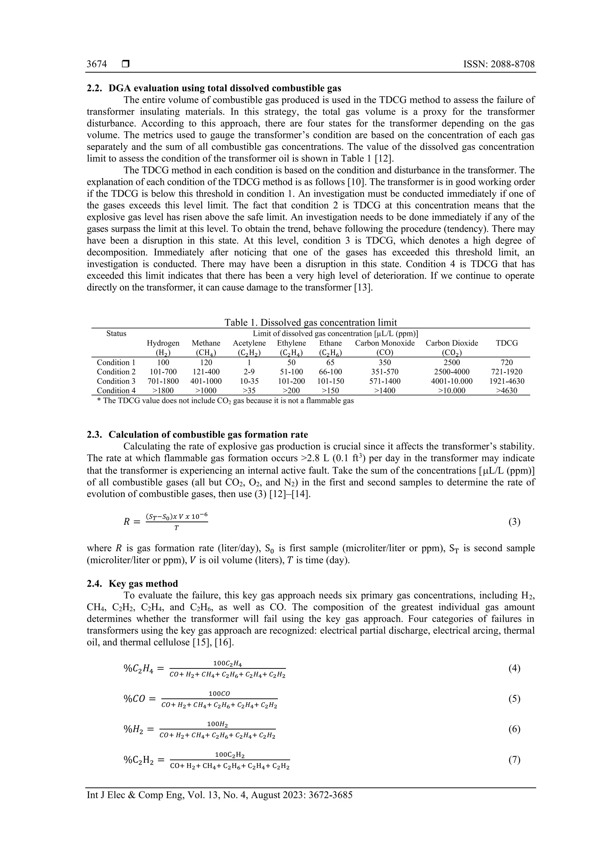  ISSN: 2088-8708 Int J Elec & Comp Eng, Vol. 13, No. 4, August 2023: 3672-3685 3674 2.2. DGA evaluation using total dissolved combustible gas The entire volume of combustible gas produced is used in the TDCG method to assess the failure of transformer insulating materials. In this strategy, the total gas volume is a proxy for the transformer disturbance. According to this approach, there are four states for the transformer depending on the gas volume. The metrics used to gauge the transformer’s condition are based on the concentration of each gas separately and the sum of all combustible gas concentrations. The value of the dissolved gas concentration limit to assess the condition of the transformer oil is shown in Table 1 [12]. The TDCG method in each condition is based on the condition and disturbance in the transformer. The explanation of each condition of the TDCG method is as follows [10]. The transformer is in good working order if the TDCG is below this threshold in condition 1. An investigation must be conducted immediately if one of the gases exceeds this level limit. The fact that condition 2 is TDCG at this concentration means that the explosive gas level has risen above the safe limit. An investigation needs to be done immediately if any of the gases surpass the limit at this level. To obtain the trend, behave following the procedure (tendency). There may have been a disruption in this state. At this level, condition 3 is TDCG, which denotes a high degree of decomposition. Immediately after noticing that one of the gases has exceeded this threshold limit, an investigation is conducted. There may have been a disruption in this state. Condition 4 is TDCG that has exceeded this limit indicates that there has been a very high level of deterioration. If we continue to operate directly on the transformer, it can cause damage to the transformer [13]. Table 1. Dissolved gas concentration limit Status Limit of dissolved gas concentration [µL/L (ppm)] Hydrogen (H2) Methane (CH4) Acetylene (C2H2) Ethylene (C2H4) Ethane (C2H6) Carbon Monoxide (CO) Carbon Dioxide (CO2) TDCG Condition 1 100 120 1 50 65 350 2500 720 Condition 2 101-700 121-400 2-9 51-100 66-100 351-570 2500-4000 721-1920 Condition 3 701-1800 401-1000 10-35 101-200 101-150 571-1400 4001-10.000 1921-4630 Condition 4 >1800 >1000 >35 >200 >150 >1400 >10.000 >4630 * The TDCG value does not include CO2 gas because it is not a flammable gas 2.3. Calculation of combustible gas formation rate Calculating the rate of explosive gas production is crucial since it affects the transformer’s stability. The rate at which flammable gas formation occurs >2.8 L (0.1 ft3 ) per day in the transformer may indicate that the transformer is experiencing an internal active fault. Take the sum of the concentrations [L/L (ppm)] of all combustible gases (all but CO2, O2, and N2) in the first and second samples to determine the rate of evolution of combustible gases, then use (3) [12]–[14]. 𝑅 = (𝑆𝑇−𝑆0)𝑥 𝑉 𝑥 10−6 𝑇 (3) where 𝑅 is gas formation rate (liter/day), S0 is first sample (microliter/liter or ppm), ST is second sample (microliter/liter or ppm), 𝑉 is oil volume (liters), 𝑇 is time (day). 2.4. Key gas method To evaluate the failure, this key gas approach needs six primary gas concentrations, including H2, CH4, C2H2, C2H4, and C2H6, as well as CO. The composition of the greatest individual gas amount determines whether the transformer will fail using the key gas approach. Four categories of failures in transformers using the key gas approach are recognized: electrical partial discharge, electrical arcing, thermal oil, and thermal cellulose [15], [16]. %𝐶2𝐻4 = 100𝐶2𝐻4 𝐶𝑂+ 𝐻2+ 𝐶𝐻4+ 𝐶2𝐻6+ 𝐶2𝐻4+ 𝐶2𝐻2 (4) %𝐶𝑂 = 100𝐶𝑂 𝐶𝑂+ 𝐻2+ 𝐶𝐻4+ 𝐶2𝐻6+ 𝐶2𝐻4+ 𝐶2𝐻2 (5) %𝐻2 = 100𝐻2 𝐶𝑂+ 𝐻2+ 𝐶𝐻4+ 𝐶2𝐻6+ 𝐶2𝐻4+ 𝐶2𝐻2 (6) %C2H2 = 100C2H2 CO+ H2+ CH4+ C2H6+ C2H4+ C2H2 (7) 