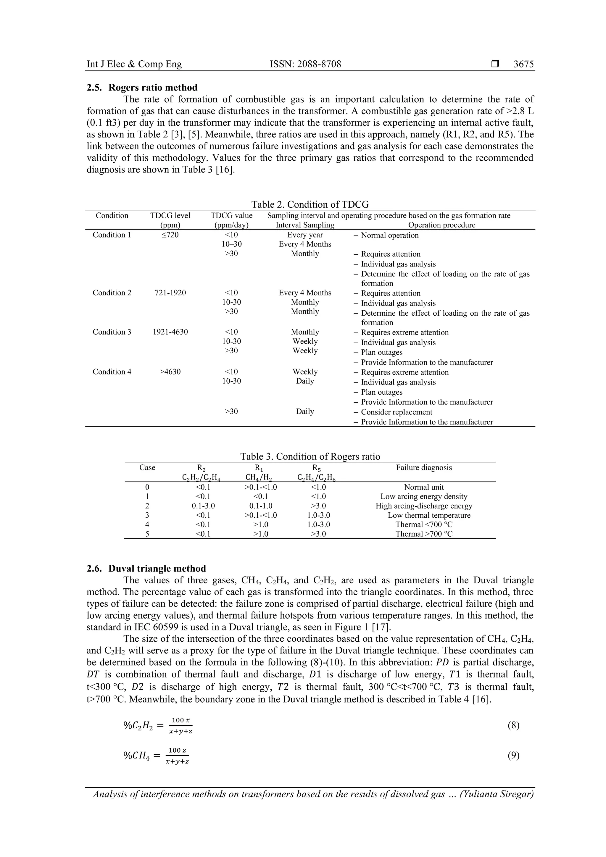 Int J Elec & Comp Eng ISSN: 2088-8708  Analysis of interference methods on transformers based on the results of dissolved gas … (Yulianta Siregar) 3675 2.5. Rogers ratio method The rate of formation of combustible gas is an important calculation to determine the rate of formation of gas that can cause disturbances in the transformer. A combustible gas generation rate of >2.8 L (0.1 ft3) per day in the transformer may indicate that the transformer is experiencing an internal active fault, as shown in Table 2 [3], [5]. Meanwhile, three ratios are used in this approach, namely (R1, R2, and R5). The link between the outcomes of numerous failure investigations and gas analysis for each case demonstrates the validity of this methodology. Values for the three primary gas ratios that correspond to the recommended diagnosis are shown in Table 3 [16]. Table 2. Condition of TDCG Condition TDCG level (ppm) TDCG value (ppm/day) Sampling interval and operating procedure based on the gas formation rate Interval Sampling Operation procedure Condition 1 ≤720 <10 Every year − Normal operation 10–30 Every 4 Months >30 Monthly − Requires attention − Individual gas analysis − Determine the effect of loading on the rate of gas formation Condition 2 721-1920 <10 Every 4 Months − Requires attention − Individual gas analysis − Determine the effect of loading on the rate of gas formation 10-30 Monthly >30 Monthly Condition 3 1921-4630 <10 Monthly − Requires extreme attention − Individual gas analysis − Plan outages − Provide Information to the manufacturer 10-30 Weekly >30 Weekly Condition 4 >4630 <10 Weekly − Requires extreme attention − Individual gas analysis − Plan outages − Provide Information to the manufacturer 10-30 Daily >30 Daily − Consider replacement − Provide Information to the manufacturer Table 3. Condition of Rogers ratio Case R2 C2H2/C2H4 R1 CH4/H2 R5 C2H4/C2H6 Failure diagnosis 0 <0.1 >0.1-<1.0 <1.0 Normal unit 1 <0.1 <0.1 <1.0 Low arcing energy density 2 0.1-3.0 0.1-1.0 >3.0 High arcing-discharge energy 3 <0.1 >0.1-<1.0 1.0-3.0 Low thermal temperature 4 <0.1 >1.0 1.0-3.0 Thermal <700 °C 5 <0.1 >1.0 >3.0 Thermal >700 °C 2.6. Duval triangle method The values of three gases, CH4, C2H4, and C2H2, are used as parameters in the Duval triangle method. The percentage value of each gas is transformed into the triangle coordinates. In this method, three types of failure can be detected: the failure zone is comprised of partial discharge, electrical failure (high and low arcing energy values), and thermal failure hotspots from various temperature ranges. In this method, the standard in IEC 60599 is used in a Duval triangle, as seen in Figure 1 [17]. The size of the intersection of the three coordinates based on the value representation of CH4, C2H4, and C2H2 will serve as a proxy for the type of failure in the Duval triangle technique. These coordinates can be determined based on the formula in the following (8)-(10). In this abbreviation: 𝑃𝐷 is partial discharge, 𝐷𝑇 is combination of thermal fault and discharge, 𝐷1 is discharge of low energy, 𝑇1 is thermal fault, t<300 C, 𝐷2 is discharge of high energy, 𝑇2 is thermal fault, 300 C<t<700 C, 𝑇3 is thermal fault, t>700 C. Meanwhile, the boundary zone in the Duval triangle method is described in Table 4 [16]. %𝐶2𝐻2 = 100 𝑥 𝑥+𝑦+𝑧 (8) %𝐶𝐻4 = 100 𝑧 𝑥+𝑦+𝑧 (9) 