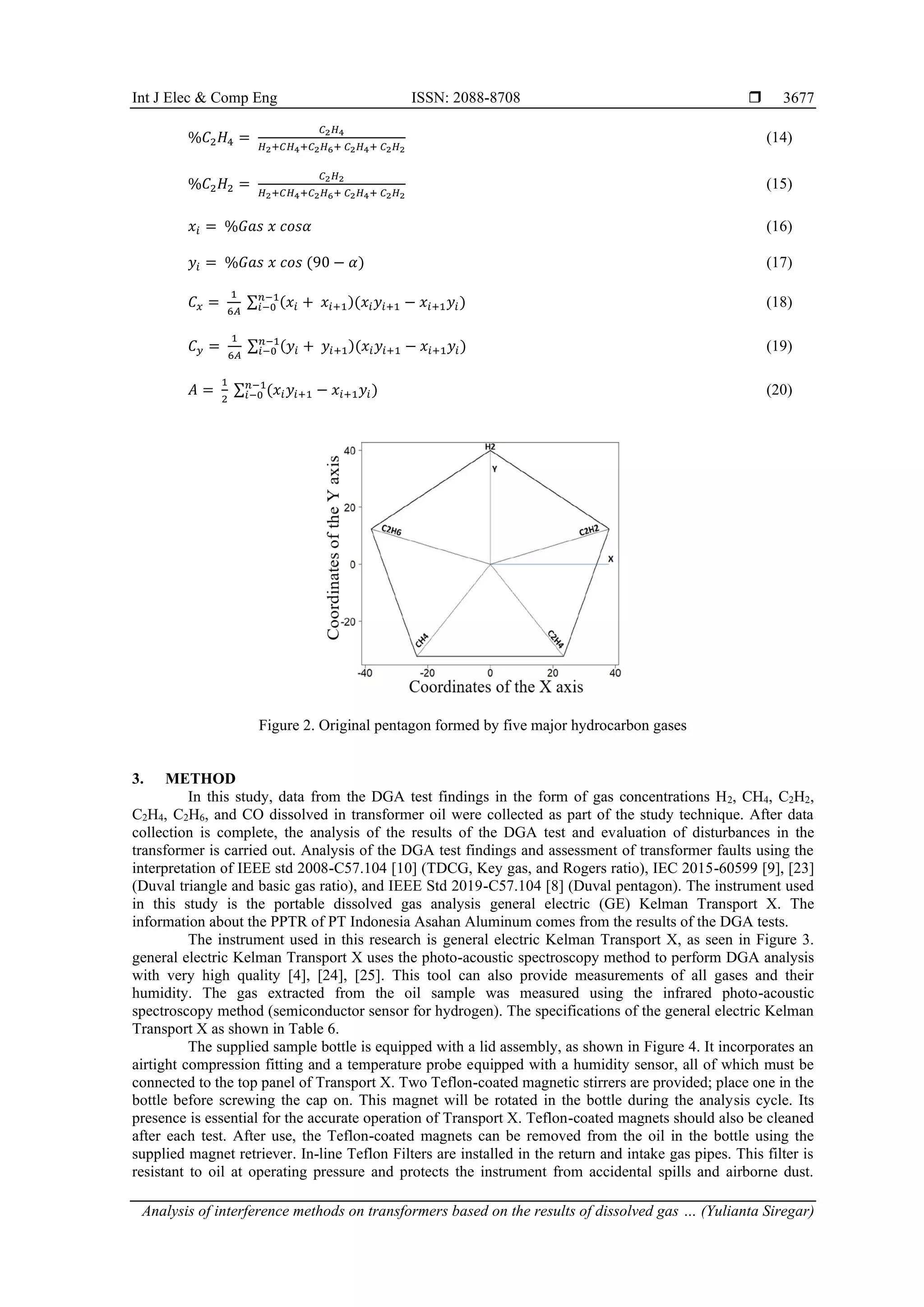 Int J Elec & Comp Eng ISSN: 2088-8708  Analysis of interference methods on transformers based on the results of dissolved gas … (Yulianta Siregar) 3677 %𝐶2𝐻4 = 𝐶2𝐻4 𝐻2+𝐶𝐻4+𝐶2𝐻6+ 𝐶2𝐻4+ 𝐶2𝐻2 (14) %𝐶2𝐻2 = 𝐶2𝐻2 𝐻2+𝐶𝐻4+𝐶2𝐻6+ 𝐶2𝐻4+ 𝐶2𝐻2 (15) 𝑥𝑖 = %𝐺𝑎𝑠 𝑥 𝑐𝑜𝑠𝛼 (16) 𝑦𝑖 = %𝐺𝑎𝑠 𝑥 𝑐𝑜𝑠 (90 − 𝛼) (17) 𝐶𝑥 = 1 6𝐴 ∑ (𝑥𝑖 + 𝑥𝑖+1)(𝑥𝑖𝑦𝑖+1 − 𝑥𝑖+1𝑦𝑖) 𝑛−1 𝑖−0 (18) 𝐶𝑦 = 1 6𝐴 ∑ (𝑦𝑖 + 𝑦𝑖+1)(𝑥𝑖𝑦𝑖+1 − 𝑥𝑖+1𝑦𝑖) 𝑛−1 𝑖−0 (19) 𝐴 = 1 2 ∑ (𝑥𝑖𝑦𝑖+1 − 𝑥𝑖+1𝑦𝑖) 𝑛−1 𝑖−0 (20) Figure 2. Original pentagon formed by five major hydrocarbon gases 3. METHOD In this study, data from the DGA test findings in the form of gas concentrations H2, CH4, C2H2, C2H4, C2H6, and CO dissolved in transformer oil were collected as part of the study technique. After data collection is complete, the analysis of the results of the DGA test and evaluation of disturbances in the transformer is carried out. Analysis of the DGA test findings and assessment of transformer faults using the interpretation of IEEE std 2008-C57.104 [10] (TDCG, Key gas, and Rogers ratio), IEC 2015-60599 [9], [23] (Duval triangle and basic gas ratio), and IEEE Std 2019-C57.104 [8] (Duval pentagon). The instrument used in this study is the portable dissolved gas analysis general electric (GE) Kelman Transport X. The information about the PPTR of PT Indonesia Asahan Aluminum comes from the results of the DGA tests. The instrument used in this research is general electric Kelman Transport X, as seen in Figure 3. general electric Kelman Transport X uses the photo-acoustic spectroscopy method to perform DGA analysis with very high quality [4], [24], [25]. This tool can also provide measurements of all gases and their humidity. The gas extracted from the oil sample was measured using the infrared photo-acoustic spectroscopy method (semiconductor sensor for hydrogen). The specifications of the general electric Kelman Transport X as shown in Table 6. The supplied sample bottle is equipped with a lid assembly, as shown in Figure 4. It incorporates an airtight compression fitting and a temperature probe equipped with a humidity sensor, all of which must be connected to the top panel of Transport X. Two Teflon-coated magnetic stirrers are provided; place one in the bottle before screwing the cap on. This magnet will be rotated in the bottle during the analysis cycle. Its presence is essential for the accurate operation of Transport X. Teflon-coated magnets should also be cleaned after each test. After use, the Teflon-coated magnets can be removed from the oil in the bottle using the supplied magnet retriever. In-line Teflon Filters are installed in the return and intake gas pipes. This filter is resistant to oil at operating pressure and protects the instrument from accidental spills and airborne dust. 