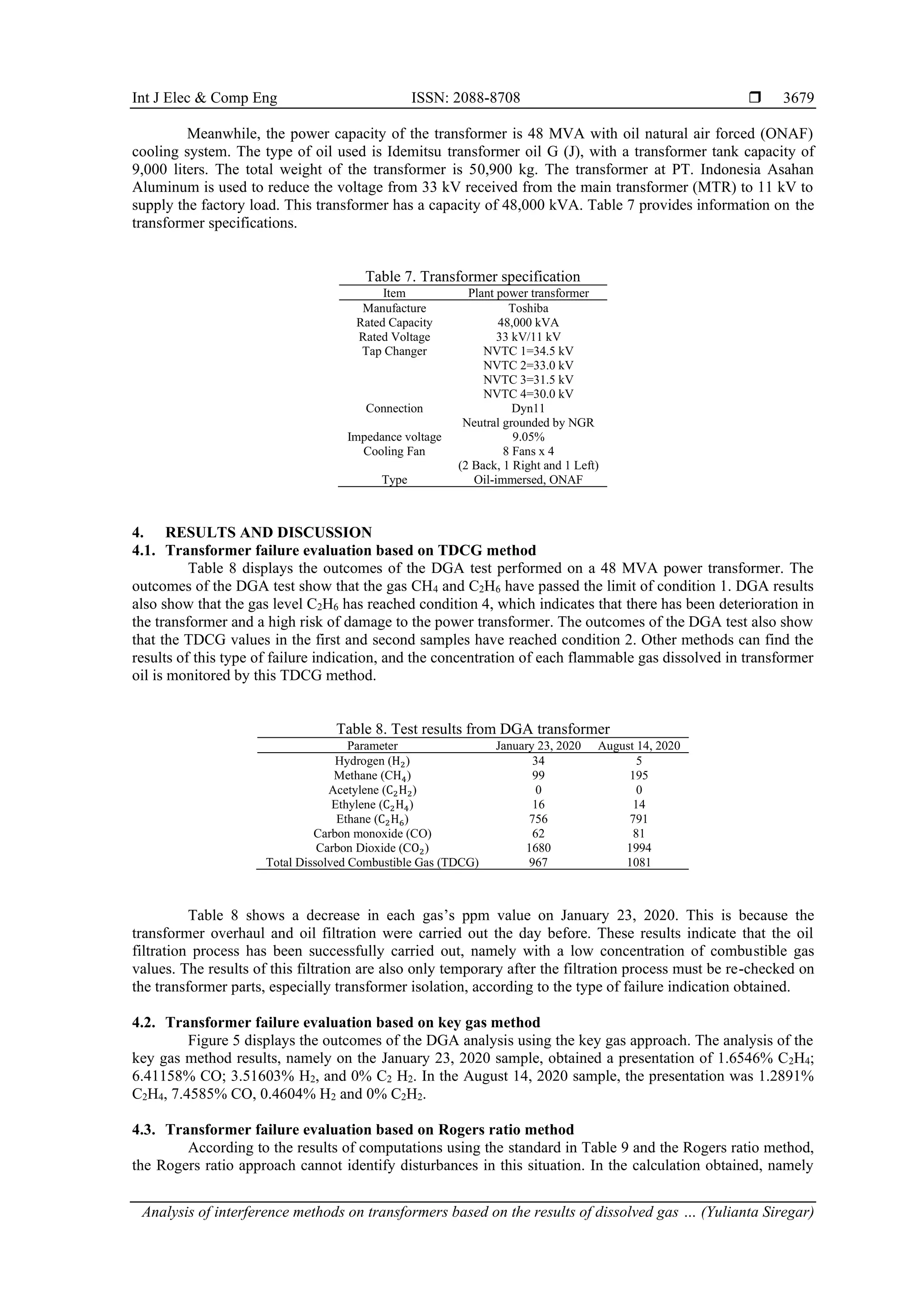 Int J Elec & Comp Eng ISSN: 2088-8708  Analysis of interference methods on transformers based on the results of dissolved gas … (Yulianta Siregar) 3679 Meanwhile, the power capacity of the transformer is 48 MVA with oil natural air forced (ONAF) cooling system. The type of oil used is Idemitsu transformer oil G (J), with a transformer tank capacity of 9,000 liters. The total weight of the transformer is 50,900 kg. The transformer at PT. Indonesia Asahan Aluminum is used to reduce the voltage from 33 kV received from the main transformer (MTR) to 11 kV to supply the factory load. This transformer has a capacity of 48,000 kVA. Table 7 provides information on the transformer specifications. Table 7. Transformer specification Item Plant power transformer Manufacture Toshiba Rated Capacity 48,000 kVA Rated Voltage 33 kV/11 kV Tap Changer NVTC 1=34.5 kV NVTC 2=33.0 kV NVTC 3=31.5 kV NVTC 4=30.0 kV Connection Dyn11 Neutral grounded by NGR Impedance voltage 9.05% Cooling Fan 8 Fans x 4 (2 Back, 1 Right and 1 Left) Type Oil-immersed, ONAF 4. RESULTS AND DISCUSSION 4.1. Transformer failure evaluation based on TDCG method Table 8 displays the outcomes of the DGA test performed on a 48 MVA power transformer. The outcomes of the DGA test show that the gas CH4 and C2H6 have passed the limit of condition 1. DGA results also show that the gas level C2H6 has reached condition 4, which indicates that there has been deterioration in the transformer and a high risk of damage to the power transformer. The outcomes of the DGA test also show that the TDCG values in the first and second samples have reached condition 2. Other methods can find the results of this type of failure indication, and the concentration of each flammable gas dissolved in transformer oil is monitored by this TDCG method. Table 8. Test results from DGA transformer Parameter January 23, 2020 August 14, 2020 Hydrogen (H2) 34 5 Methane (CH4) 99 195 Acetylene (C2H2) 0 0 Ethylene (C2H4) 16 14 Ethane (C2H6) 756 791 Carbon monoxide (CO) 62 81 Carbon Dioxide (CO2) 1680 1994 Total Dissolved Combustible Gas (TDCG) 967 1081 Table 8 shows a decrease in each gas’s ppm value on January 23, 2020. This is because the transformer overhaul and oil filtration were carried out the day before. These results indicate that the oil filtration process has been successfully carried out, namely with a low concentration of combustible gas values. The results of this filtration are also only temporary after the filtration process must be re-checked on the transformer parts, especially transformer isolation, according to the type of failure indication obtained. 4.2. Transformer failure evaluation based on key gas method Figure 5 displays the outcomes of the DGA analysis using the key gas approach. The analysis of the key gas method results, namely on the January 23, 2020 sample, obtained a presentation of 1.6546% C2H4; 6.41158% CO; 3.51603% H2, and 0% C2 H2. In the August 14, 2020 sample, the presentation was 1.2891% C2H4, 7.4585% CO, 0.4604% H2 and 0% C2H2. 4.3. Transformer failure evaluation based on Rogers ratio method According to the results of computations using the standard in Table 9 and the Rogers ratio method, the Rogers ratio approach cannot identify disturbances in this situation. In the calculation obtained, namely 