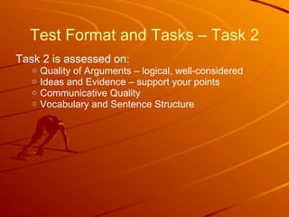 Test Format and Tasks – Task 2 Task 2 is assessed on: Quality of Arguments – logical, well-considered Ideas and Evidence – support your points Communicative Quality Vocabulary and Sentence Structure 
