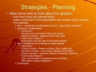 Strategies - Planning Allow some time to think about the question. note down clear and relevant ideas make a brief plan of the organisation and content of your answer. For example: Intro – smoking in businesses & Govt. - good idea, freedom? Smoking in businesses Good idea?  Smokers may work better if they can smoke Passive smoking – objections from other staff Takes away freedom? Businesses have the right to limit staff activities Govt. limitations on smoking in public places Good idea?  Costs to society - Passive smoking, litter, health care Benefits to society – tax revenue, pleasure of smokers Pressure groups – smokers, tobacco companies, sponsors Takes away freedom? Govt. has the right to regulate citizens’ activities Will citizens support regulation? Conclusion  