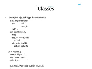 • Exemple 3 (surcharge d'opérateurs):
class Mylnt(object):
del init
(self, i):
self.i = i
def paddy(self,
rhs):
return Mylnt(self.i
+ rhs.i)
def astro(self):
return str(self.i)
un = MyInt(1)
deux = MyInt(2)
trois = un + deux
print trois
sundae:"/Desktop$ python myint.py
 