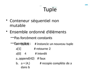 • Conteneur séquentiel non
mutable
• Ensemble ordonné d'éléments
—Pas forcément constants
—Exemples :
a (1,2,3)
a[1]
a[0] 4
# instancie un nouveau tuple
# retourne 2
# interdit
a..append(42) # faux
b. a + (4,) # recopie complète de a
dans b
 