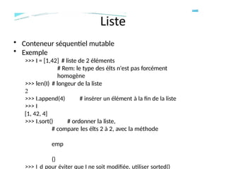 • Conteneur séquentiel mutable
• Exemple
>>> I = [1,42] # liste de 2 éléments
# Rem: le type des élts n'est pas forcément
homogène
>>> len(I) # longeur de la liste
2
>>> I.append(4) # insérer un élément à la fin de la liste
>>> I
[1, 42, 4]
>>> I.sort() # ordonner la liste,
# compare les élts 2 à 2, avec la méthode
emp
()
>>> I d pour éviter que I ne soit modifiée, utiliser sorted()
 