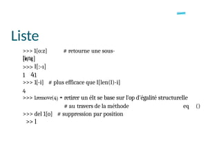 Liste
>>> 1[o:z] # retourne une sous-
liste
1 41
>>> 1[-i] # plus efficace que l[len(l)-i]
4
>>> 1.remove(4) *
* retirer un élt se base sur l'op d'égalité structurelle
# au travers de la méthode eq ()
>>> del 1[o] # suppression par position
>> l
 