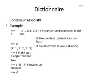 Dictionnaire
Conteneur associatif
• Exemple
>>>
d
(1:'1', 3:'3', 2:'2'} # instancier un dictionnaire, la clef
doit
# être un objet constant (c'est son
hash
# qui détermine sa valeur d'index)
>>> d
(1: '1', 2: '2', 3: '3')
>>> 1 in d # test
d'appartenance
True
>>> d[4] '4' # insérer un
élément
>>> d
 