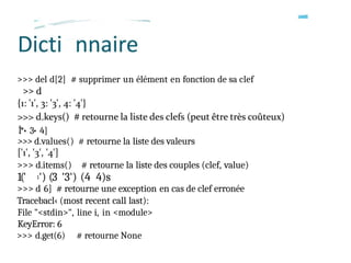>>> del d[2] # supprimer un élément en fonction de sa clef
>> d
Î*• 3• 4]
>>> d.values() # retourne la liste des valeurs
>>> d.items() # retourne la liste des couples (clef, value)
1(' 1') (3 '3') (4 4)s
>>> d 6] # retourne une exception en cas de clef erronée
Tracebacl‹ (most recent call last):
File "<stdin>", line i, in <module>
KeyError: 6
>>> d.get(6) # retourne None
 