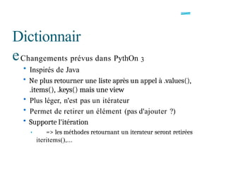 Dictionnair
eChangements prévus dans PythOn 3
• Inspirés de Java
• Ne plus retourner une liste après un appel à .values(),
.items(), .keys() mais une view
• Plus léger, n'est pas un itérateur
• Permet de retirer un élément (pas d'ajouter ?)
• Supporte l'itération
• => les méthodes retournant un iterateur seront retirées
iteritems(),...
 