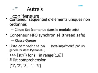 -
-”
”
” Autre's
con”teneurs
• Conteneur séquentiel d'éléments uniques non
ordonnés
— Classe Set (contenue dans le module sets)
• Conteneur FIFO synchronisé (thread safe)
— Classe Queue
• Liste comprehension (sera implémenté par un
generator dans Python 3.0)
>>> [str(ï) for ï ïn range(1,6)]
# list comprehension
['1', '2', '3', '4', '5']
 