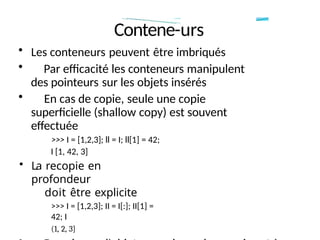 Contene-urs
• Les conteneurs peuvent être imbriqués
• Par efficacité les conteneurs manipulent
des pointeurs sur les objets insérés
• En cas de copie, seule une copie
superficielle (shallow copy) est souvent
effectuée
>>> I = [1,2,3]; ll = I; ll[1] = 42;
I [1, 42, 3]
• La recopie en
profondeur
doit être explicite
>>> I = [1,2,3]; II = I[:]; II[1] =
42; I
(1, 2, 3]
 