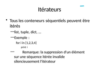 Itérateurs
• Tous les conteneurs séquentiels peuvent être
itérés
—list, tuple, dict, ...
—Exemple :
for i in [1,2,3,4]
print i
— Remarque: la suppression d'un élément
sur une séquence itérée invalide
silencieusement l'itérateur
 