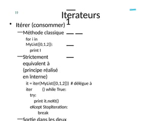 —
—
1
——
—
—
” Iterateurs
• Itérer (consommer)
—Méthode classique
for i in
MyList([0,1,2]):
print I
—Strictement
equivalent à
(principe réalisé
en ïnterne)
it = iter(MyList([0,1,2])) # délégue à
iter () while True:
try:
print it.neKt()
eKcept Stoplteration:
break
—
 