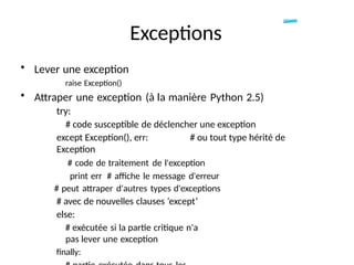 • Lever une exception
raise Exception()
• Attraper une exception (à la manière Python 2.5)
try:
# code susceptible de déclencher une exception
except Exception(), err: # ou tout type hérité de
Exception
# code de traitement de l'exception
print err # affiche le message d'erreur
# peut attraper d'autres types d'exceptions
# avec de nouvelles clauses ‘except’
else:
# exécutée si la partie critique n'a
pas lever une exception
finally:
Exceptions
 