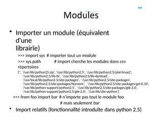 • Importer un module (équivalent
d'une
librairïe)
>>> import sys # importer tout un module
>>> sys.path # import cherche les modules dans ces
répertoires
[", '/usr/Iib/python25.zip', '/usr/Iib/python2.5', '/usr/Iib/python2.5/plat-linux2',
'/usr/Iib/python2.5/Iib-tk', '/usr/Iib/python2.S/Iib-dynIoad',
'/usr/local/Iib/python2.5/site-packages', '/usr/Iib/python2.5/site-packages',
'/usr/Iib/python2.5/site-packages/Numeric', '/usr/Iib/python2.S/site-packages/gst-0.10',
'/var/Iib/python-support/python2.5', '/usr/Iib/python2.5/site-packages/gtk-2.0',
'/var/Iib/python-support/python2.5/gtk-2.0', '/usr/Iib/site-python']
>>> from foo import bar # n'importe pas tout le module foo
# mais seulement bar
• Import relatifs (fonctïonnalïté introduïte dans python 2.5)
 