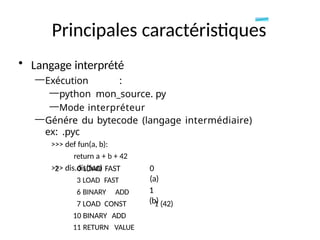Principales caractéristiques
• Langage interprété
—Exécution :
—python mon_source. py
—Mode interpréteur
—Génére du bytecode (langage intermédiaire)
ex: .pyc
>>> def fun(a, b):
return a + b + 42
>>> dis.dis(fun)
2 0 LOAD FAST
3 LOAD FAST
6 BINARY ADD
7 LOAD CONST
10 BINARY ADD
11 RETURN VALUE
0
(a)
1
(b)
1 (42)
 