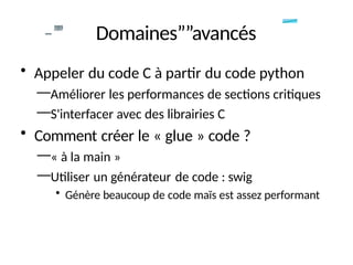 -
-”
”
” Domaines””avancés
• Appeler du code C à partir du code python
—Améliorer les performances de sections critiques
—S'interfacer avec des librairies C
• Comment créer le « glue » code ?
—« à la main »
—Utiliser un générateur de code : swig
• Génère beaucoup de code maïs est assez performant
 