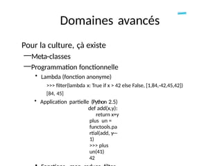 Domaines avancés
Pour la culture, çà existe
—Meta-classes
—Programmation fonctionnelle
• Lambda (fonction anonyme)
>>> fiIter(lambda x: True if x > 42 else False, [1,84,-42,45,42])
[84, 45]
• Application partielle (Python 2.5)
def add(x,y):
return x+y
plus un =
functools.pa
rtial(add, y—
1)
>>> plus
un(41)
42
 
