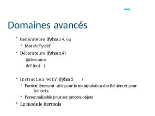 Domaines avancés
• Générateurs (Python z 4, 2.s)
• Mot clef‘yield'
• Décorateurs (Python z.4)
@decorator
def foo(...)
• Instruction ‘with’ (Python 2 )
• Particulièrement utile pour la manipulation des fichiers et pour
les locks
• Personnalisable pour ses propres objets
• Le module itertools
 