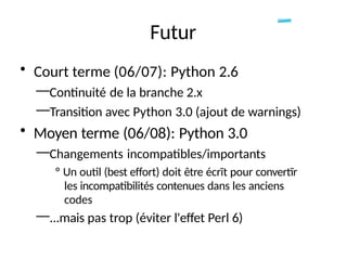 Futur
• Court terme (06/07): Python 2.6
—Continuité de la branche 2.x
—Transition avec Python 3.0 (ajout de warnings)
• Moyen terme (06/08): Python 3.0
—Changements incompatibles/importants
° Un outil (best effort) doit être écrït pour convertïr
les incompatibilités contenues dans les anciens
codes
—...mais pas trop (éviter l'effet Perl 6)
 