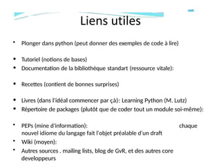 • Plonger dans python (peut donner des exemples de code à lire)
• Tutoriel (notions de bases)
• Documentation de la bibliothèque standart (ressource vitale):
• Recettes (contient de bonnes surprises)
• Livres (dans l'idéal commencer par çà): Learning Python (M. Lutz)
• Répertoire de packages (plutôt que de coder tout un module soi-même):
chaque
• PEPs (mine d'information):
nouvel idiome du langage fait l'objet préalable d'un draft
• Wiki (moyen):
• Autres sources . mailing lists, blog de GvR, et des autres core
developpeurs
 