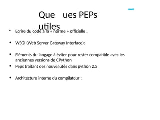 Que ues PEPs
utiles
• Ecrire du code à la « norme » officielle :
• WSGI (Web Server Gateway Interface):
• Eléments du langage à éviter pour rester compatible avec les
anciennes versions de CPython
• Peps traitant des nouveautés dans python 2.5
• Architecture interne du compilateur :
 