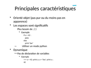 Principales caractéristiques
• Orienté objet (pas pur ou du moins pas en
apparence)
• Les espaces sont significatifs
Plus besoin de ; ( )
• Exemple
If a > 42 :
pass
else
print ‘bar’
— Utiliser un mode python
• Dynamique
— Pas de déclaration de variables
• Exemple
>>> a = 42; print a; a = 'foo'; print a ;
42
 
