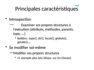 Principales caractéristiques
• Introspection
— Examiner ses propres structures à
l'exécution (attributs, méthodes, parents,
type, ...)
• Builtins : type(), dir(), locals(), globals(),
getattr(),...
• Se modifier soi-même
—Modifier ses propres structures
• cf. exemple plus Ioin (diapo. sur les Classes)
 