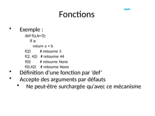• Exemple :
def f(a,b=3):
if a:
return a + b
Fonctions
f(2)
f(2, 42)
f(0)
f(0,42)
# retourne 5
# retourne 44
# retourne None
# retourne None
• Définition d'une fonction par ’def’
• Accepte des arguments par défauts
• Ne peut-être surchargée qu'avec ce mécanisme
 