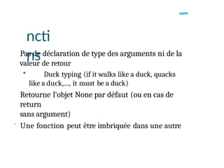 ncti
ns
Pas de déclaration de type des arguments ni de la
valeur de retour
• Duck typing (if it walks like a duck, quacks
like a duck,..., it must be a duck)
Retourne l'objet None par défaut (ou en cas de
return
sans argument)
' Une fonction peut être imbriquée dans une autre
 