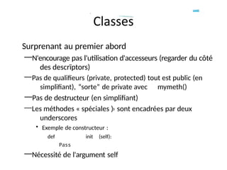 Surprenant au premier abord
—N'encourage pas l'utilisation d'accesseurs (regarder du côté
des descrïptors)
—Pas de qualifieurs (private, protected) tout est public (en
simplifiant), “sorte” de private avec mymeth()
—Pas de destructeur (en simplifiant)
—Les méthodes « spéciales )› sont encadrées par deux
underscores
• Exemple de constructeur :
def init (self):
Pass
—Nécessité de l'argument self
 