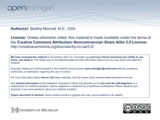 Author(s): Seetha Monrad, M.D., 2009

License: Unless otherwise noted, this material is made available under the terms of
the Creative Commons Attribution–Noncommercial–Share Alike 3.0 License:
http://creativecommons.org/licenses/by-nc-sa/3.0/

We have reviewed this material in accordance with U.S. Copyright Law and have tried to maximize your ability to use,
share, and adapt it. The citation key on the following slide provides information about how you may share and adapt this
material.

Copyright holders of content included in this material should contact open.michigan@umich.edu with any questions,
corrections, or clarification regarding the use of content.

For more information about how to cite these materials visit http://open.umich.edu/education/about/terms-of-use.

Any medical information in this material is intended to inform and educate and is not a tool for self-diagnosis or a
replacement for medical evaluation, advice, diagnosis or treatment by a healthcare professional. Please speak to your
physician if you have questions about your medical condition.

Viewer discretion is advised: Some medical content is graphic and may not be suitable for all viewers.
 