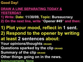 Good Day!  DRAW A LINE SEPARATING TODAY & YESTERDAY 1) Write:   Date:  11/30/09 , Topic:  Bureaucracy 2) On the next line, write “ Opener #49 ” and then:  1) Plot your mood, reflect in  1 sent . 2) Respond to the opener by writing at least  2 sentences  about : Your opinions/thoughts  OR/AND Questions sparked by the clip  OR/AND Summary of the clip  OR/AND Other things going on in the news. Announcements: None Intro Music: Untitled 