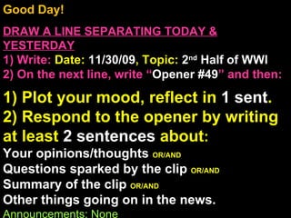 Good Day!  DRAW A LINE SEPARATING TODAY & YESTERDAY 1) Write:   Date:  11/30/09 , Topic:  2 nd  Half of WWI 2) On the next line, write “ Opener #49 ” and then:  1) Plot your mood, reflect in  1 sent . 2) Respond to the opener by writing at least  2 sentences  about : Your opinions/thoughts  OR/AND Questions sparked by the clip  OR/AND Summary of the clip  OR/AND Other things going on in the news. Announcements: None Intro Music: Untitled 