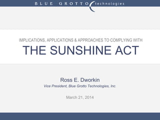 IMPLICATIONS, APPLICATIONS & APPROACHES TO COMPLYING WITH
THE SUNSHINE ACT
Ross E. Dworkin
Vice President, Blue Grotto Technologies, Inc.
March 21, 2014
 