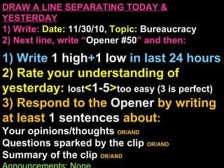 DRAW A LINE SEPARATING TODAY & YESTERDAY 1) Write:   Date:  11/30/10 , Topic:  Bureaucracy 2) Next line, write “ Opener #50 ” and then:  1) Write  1 high + 1   low   in last 24 hours 2) Rate your understanding of yesterday:  lost < 1-5 > too easy (3 is perfect) 3) Respond to the  Opener  by writing at least   1 sentences  about : Your opinions/thoughts  OR/AND Questions sparked by the clip   OR/AND Summary of the clip  OR/AND Announcements: None 