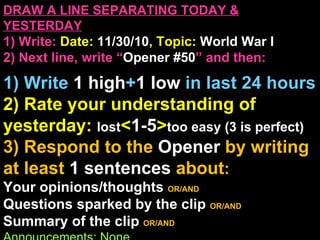 DRAW A LINE SEPARATING TODAY & YESTERDAY 1) Write:   Date:  11/30/10 , Topic:  World War I 2) Next line, write “ Opener #50 ” and then:  1) Write  1 high + 1   low   in last 24 hours 2) Rate your understanding of yesterday:  lost < 1-5 > too easy (3 is perfect) 3) Respond to the  Opener  by writing at least   1 sentences  about : Your opinions/thoughts  OR/AND Questions sparked by the clip   OR/AND Summary of the clip  OR/AND Announcements: None 