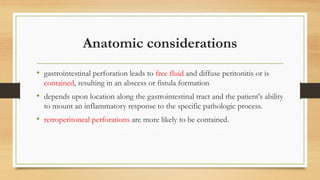 Anatomic considerations
• gastrointestinal perforation leads to free fluid and diffuse peritonitis or is
contained, resulting in an abscess or fistula formation
• depends upon location along the gastrointestinal tract and the patient's ability
to mount an inflammatory response to the specific pathologic process.
• retroperitoneal perforations are more likely to be contained.
 