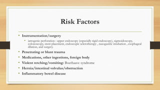 Risk Factors
• Instrumentation/surgery
• iatrogenic perforation : upper endoscopy (especially rigid endoscopy), sigmoidoscopy,
colonoscopy, stent placement, endoscopic sclerotherapy , nasogastric intubation , esophageal
dilation, and surgery.
• Penetrating or blunt trauma
• Medications, other ingestions, foreign body
• Violent retching/vomiting: Boerhaave syndrome
• Hernia/intestinal volvulus/obstruction
• Inflammatory bowel disease
 